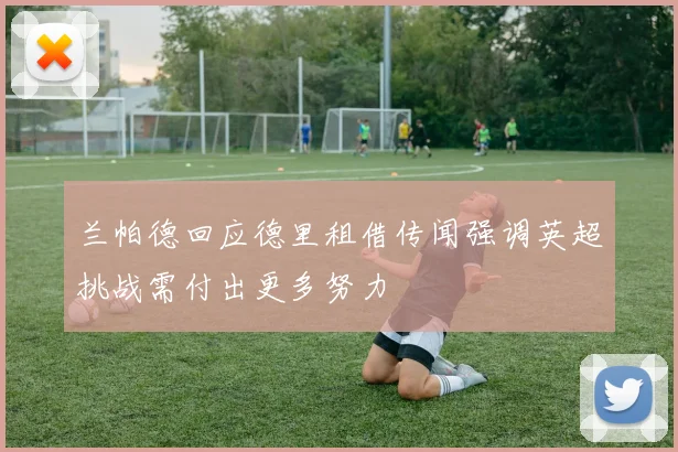 兰帕德回应德里租借传闻强调英超挑战需付出更多努力